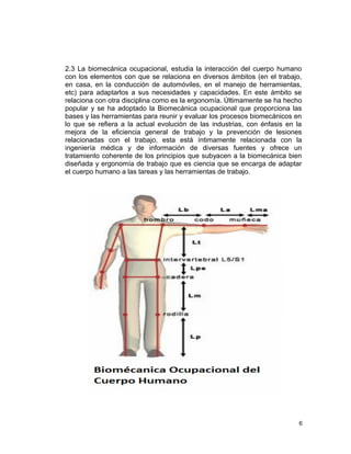 2.3 La biomecánica ocupacional, estudia la interacción del cuerpo humano
con los elementos con que se relaciona en diversos ámbitos (en el trabajo,
en casa, en la conducción de automóviles, en el manejo de herramientas,
etc) para adaptarlos a sus necesidades y capacidades. En este ámbito se
relaciona con otra disciplina como es la ergonomía. Últimamente se ha hecho
popular y se ha adoptado la Biomecánica ocupacional que proporciona las
bases y las herramientas para reunir y evaluar los procesos biomecánicos en
lo que se refiera a la actual evolución de las industrias, con énfasis en la
mejora de la eficiencia general de trabajo y la prevención de lesiones
relacionadas con el trabajo, esta está íntimamente relacionada con la
ingeniería médica y de información de diversas fuentes y ofrece un
tratamiento coherente de los principios que subyacen a la biomecánica bien
diseñada y ergonomía de trabajo que es ciencia que se encarga de adaptar
el cuerpo humano a las tareas y las herramientas de trabajo.




                                                                           6
 