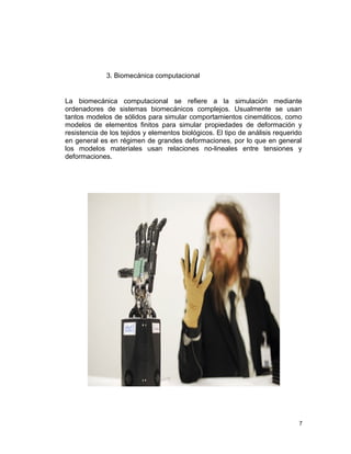 3. Biomecánica computacional


La biomecánica computacional se refiere a la simulación mediante
ordenadores de sistemas biomecánicos complejos. Usualmente se usan
tantos modelos de sólidos para simular comportamientos cinemáticos, como
modelos de elementos finitos para simular propiedades de deformación y
resistencia de los tejidos y elementos biológicos. El tipo de análisis requerido
en general es en régimen de grandes deformaciones, por lo que en general
los modelos materiales usan relaciones no-lineales entre tensiones y
deformaciones.




                                                                               7
 