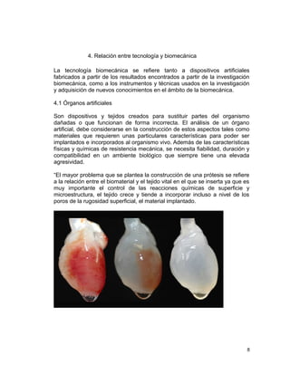 4. Relación entre tecnología y biomecánica

La tecnología biomecánica se refiere tanto a dispositivos artificiales
fabricados a partir de los resultados encontrados a partir de la investigación
biomecánica, como a los instrumentos y técnicas usados en la investigación
y adquisición de nuevos conocimientos en el ámbito de la biomecánica.

4.1 Órganos artificiales

Son dispositivos y tejidos creados para sustituir partes del organismo
dañadas o que funcionan de forma incorrecta. El análisis de un órgano
artificial, debe considerarse en la construcción de estos aspectos tales como
materiales que requieren unas particulares características para poder ser
implantados e incorporados al organismo vivo. Además de las características
físicas y químicas de resistencia mecánica, se necesita fiabilidad, duración y
compatibilidad en un ambiente biológico que siempre tiene una elevada
agresividad.

“El mayor problema que se plantea la construcción de una prótesis se refiere
a la relación entre el biomaterial y el tejido vital en el que se inserta ya que es
muy importante el control de las reacciones químicas de superficie y
microestructura, el tejido crece y tiende a incorporar incluso a nivel de los
poros de la rugosidad superficial, el material implantado.




                                                                                  8
 