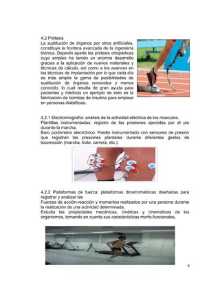 4.2 Prótesis
La sustitución de órganos por otros artificiales,
constituye la frontera avanzada de la ingeniería
biónica. Dejando aparte las prótesis ortopédicas
cuyo empleo ha tenido un enorme desarrollo
gracias a la aplicación de nuevos materiales y
técnicas de cálculo, así como a los avances en
las técnicas de implantación por lo que cada día
es más amplia la gama de posibilidades de
sustitución de órganos conocidos y menos
conocido, lo cual resulta de gran ayuda para
pacientes y médicos un ejemplo de esto es la
fabricación de bombas de insulina para emplear
en personas diabéticas.


4.2.1 Electromiografía: análisis de la actividad eléctrica de los músculos.
Plantillas instrumentadas: registro de las presiones ejercidas por el pie
durante la marcha.
Baro podómetro electrónico: Pasillo instrumentado con sensores de presión
que registran las presiones plantares durante diferentes gestos de
locomoción (marcha, trote, carrera, etc.).




4.2.2 Plataformas de fuerza: plataformas dinamométricas diseñadas para
registrar y analizar las
Fuerzas de acción-reacción y momentos realizados por una persona durante
la realización de una actividad determinada.
Estudia las propiedades mecánicas, cinéticas y cinemáticas de los
organismos, tomando en cuenta sus características morfo-funcionales.




                                                                          9
 