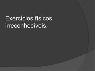 Exercícios físicos
irreconhecíveis.
 