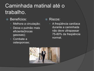Caminhada matinal até o
trabalho.
 Benefícios:
• Melhora a circulação;
• Deixa o pulmão mais
eficiente(trocas
gasosas);
• Combate a
osteoporose;
 Riscos:
• A freqüência cardíaca
durante a caminhada
não deve ultrapassar
75-80% da freqüência
normal.
 