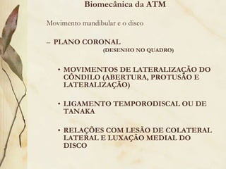 Movimento mandibular e o disco PLANO CORONAL (DESENHO NO QUADRO) MOVIMENTOS DE LATERALIZAÇÃO DO CÔNDILO (ABERTURA, PROTUSÃO E LATERALIZAÇÃO) LIGAMENTO TEMPORODISCAL OU DE TANAKA  RELAÇÕES COM LESÃO DE COLATERAL LATERAL E LUXAÇÃO MEDIAL DO DISCO Biomecânica da ATM 