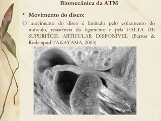 Biomecânica da ATM Movimento do disco: O movimento do disco é limitado pelo estiramento do músculo, resistência do ligamento e pela FALTA DE SUPERFÍCIE ARTICULAR DISPONÍVEL (Barros & Rode apud TAKAYAMA, 2003) 