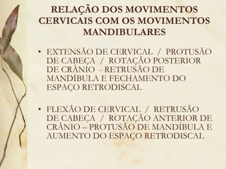 RELAÇÃO DOS MOVIMENTOS CERVICAIS COM OS MOVIMENTOS MANDIBULARES EXTENSÃO DE CERVICAL  /  PROTUSÃO DE CABEÇA  /  ROTAÇÃO POSTERIOR DE CRÂNIO  - RETRUSÃO DE MANDÍBULA E FECHAMENTO DO ESPAÇO RETRODISCAL FLEXÃO DE CERVICAL  /  RETRUSÃO DE CABEÇA  /  ROTAÇÃO ANTERIOR DE CRÂNIO – PROTUSÃO DE MANDÍBULA E AUMENTO DO ESPAÇO RETRODISCAL 