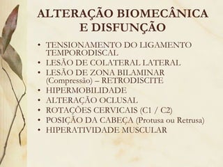 ALTERAÇÃO BIOMECÂNICA E DISFUNÇÃO TENSIONAMENTO DO LIGAMENTO TEMPORODISCAL LESÃO DE COLATERAL LATERAL LESÃO DE ZONA BILAMINAR (Compressão) – RETRODISCITE HIPERMOBILIDADE ALTERAÇÃO OCLUSAL ROTAÇÕES CERVICAIS (C1 / C2) POSIÇÃO DA CABEÇA (Protusa ou Retrusa) HIPERATIVIDADE MUSCULAR 