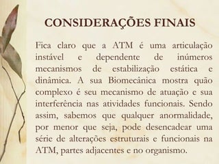 CONSIDERAÇÕES FINAIS Fica claro que a ATM é uma articulação instável e dependente de inúmeros mecanismos de estabilização estática e dinâmica. A sua Biomecânica mostra quão complexo é seu mecanismo de atuação e sua interferência nas atividades funcionais. Sendo assim, sabemos que qualquer anormalidade, por menor que seja, pode desencadear uma série de alterações estruturais e funcionais na ATM, partes adjacentes e no organismo. 