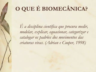 O QUE É BIOMECÂNICA? É a disciplina científica que procura medir, modelar, explicar, equacionar, categorizar e catalogar os padrões dos movimentos das criaturas vivas. (Adrian e Cooper, 1998) 