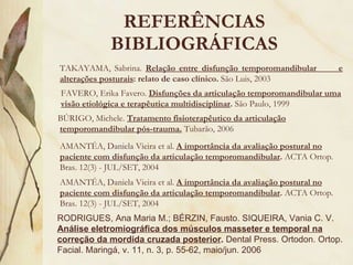 REFERÊNCIAS BIBLIOGRÁFICAS TAKAYAMA, Sabrina.  Relação entre disfunção temporomandibular  e alterações posturais : relato de caso clínico.  São Luis, 2003 FAVERO, Erika Favero.  Disfunções da articulação temporomandibular uma visão etiológica e terapêutica multidisciplinar .  São Paulo, 1999 BÚRIGO, Michele.  Tratamento fisioterapêutico da articulação temporomandibular pós-trauma.  Tubarão, 2006 AMANTÉA, Daniela Vieira et al.  A importância da avaliação postural no paciente com disfunção da articulação temporomandibular .  ACTA Ortop. Bras. 12(3) - JUL/SET, 2004 RODRIGUES, Ana Maria M.; BÉRZIN, Fausto. SIQUEIRA, Vania C. V.  Análise eletromiográfica dos músculos masseter e temporal na correção da mordida cruzada posterior .  Dental Press. Ortodon. Ortop. Facial. Maringá, v. 11, n. 3, p. 55-62, maio/jun. 2006 AMANTÉA, Daniela Vieira et al.  A importância da avaliação postural no paciente com disfunção da articulação temporomandibular .  ACTA Ortop. Bras. 12(3) - JUL/SET, 2004 