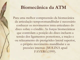 Biomecânica da ATM Para uma melhor compreensão da biomecânica da articulação temporomandibular é necessário conhecer os movimentos intra-articulares do disco sobre o côndilo. As forças biomecânicas que controlam a posição do disco incluem a tensão dos ligamentos posteriores, a tração e ou relaxamento do pterigóideo lateral superior, o próprio movimento mandibular e as pressões internas (MOLINA apud FAVERO,1999). 