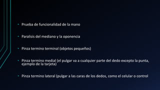 • Prueba de funcionalidad de la mano
• Paralisis del mediano y la oponencia
• Pinza termino terminal (objetos pequeños)
• Pinza termino medial (el pulgar va a cualquier parte del dedo excepto la punta,
ejemplo de la tarjeta)
• Pinza termino lateral (pulgar a las caras de los dedos, como el celular o control
 