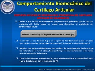 Comportamiento Biomecánico del
Cartílago Articular
Nordin, M. (2001). Biomecánica Básica del Sistema Musculoesquelético. Madrid: McGrawHIll.
RESPUESTA BIFÁSICA DE DEFORMACIÓN PROGRESIVA DEL CARTÍLAGO
ARTICULAR EN COMPRESIÓN
 Debido a que la tasa de deformación progresiva está gobernada por la tasa de
exudación del fluido, puede ser usada para determinar el coeficiente de
permeabilidad tisular
Medida indirecta para la permeabilidad del tejido (k)
 En equilibrio, no se desplaza flujo y así el equilibrio de deformación puede ser usado
para medir el módulo compresivo intrínseco (HA) de la matriz sólida colágeno-PG
 Debido a que estos coeficientes son una medida de las propiedades intrínsecas de
los materiales de la matriz sólida, tiene sentido por lo tanto determinar cómo varían
con la composición de la matriz
 K varía directamente, mientras que HA varía inversamente con el contenido de agua
y varía directamente con el contenido de PG
 