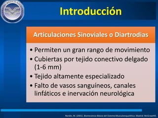 Introducción
Nordin, M. (2001). Biomecánica Básica del Sistema Musculoesquelético. Madrid: McGrawHIll.
Articulaciones Sinoviales o Diartrodias
• Permiten un gran rango de movimiento
• Cubiertas por tejido conectivo delgado
(1-6 mm)
• Tejido altamente especializado
• Falto de vasos sanguíneos, canales
linfáticos e inervación neurológica
 