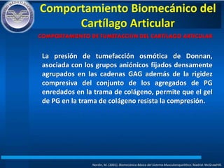 Comportamiento Biomecánico del
Cartílago Articular
Nordin, M. (2001). Biomecánica Básica del Sistema Musculoesquelético. Madrid: McGrawHIll.
COMPORTAMIENTO DE TUMEFACCIÓN DEL CARTÍLAGO ARTICULAR
La presión de tumefacción osmótica de Donnan,
asociada con los grupos aniónicos fijados densamente
agrupados en las cadenas GAG además de la rigidez
compresiva del conjunto de los agregados de PG
enredados en la trama de colágeno, permite que el gel
de PG en la trama de colágeno resista la compresión.
 