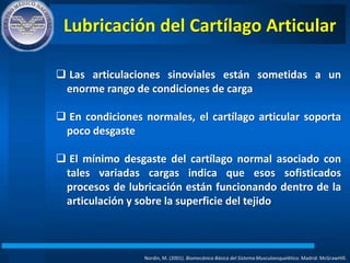 Lubricación del Cartílago Articular
Nordin, M. (2001). Biomecánica Básica del Sistema Musculoesquelético. Madrid: McGrawHIll.
 Las articulaciones sinoviales están sometidas a un
enorme rango de condiciones de carga
 En condiciones normales, el cartílago articular soporta
poco desgaste
 El mínimo desgaste del cartílago normal asociado con
tales variadas cargas indica que esos sofisticados
procesos de lubricación están funcionando dentro de la
articulación y sobre la superficie del tejido
 