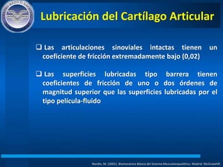 Lubricación del Cartílago Articular
Nordin, M. (2001). Biomecánica Básica del Sistema Musculoesquelético. Madrid: McGrawHIll.
 Las articulaciones sinoviales intactas tienen un
coeficiente de fricción extremadamente bajo (0,02)
 Las superficies lubricadas tipo barrera tienen
coeficientes de fricción de uno o dos órdenes de
magnitud superior que las superficies lubricadas por el
tipo película-fluido
 