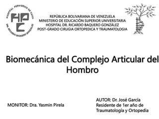 REPÚBLICA BOLIVARIANA DE VENEZUELA
MINISTERIO DE EDUCACIÓN SUPERIOR UNIVERSITARIA
HOSPITAL DR. RICARDO BAQUERO GONZÁLEZ
POST-GRADO CIRUGIA ORTOPEDICA Y TRAUMATOLOGIA
Biomecánica del Complejo Articular del
Hombro
AUTOR: Dr. José García
Residente de 1er año de
Traumatología y Ortopedia
MONITOR: Dra. Yasmin Pirela
 