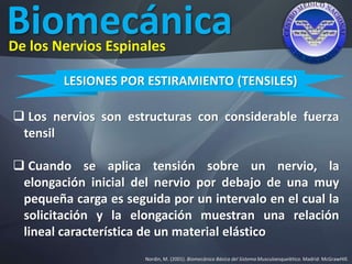 Biomecánica
Nordin, M. (2001). Biomecánica Básica del Sistema Musculoesquelético. Madrid: McGrawHIll.
De los Nervios Espinales
LESIONES POR ESTIRAMIENTO (TENSILES)
 Los nervios son estructuras con considerable fuerza
tensil
 Cuando se aplica tensión sobre un nervio, la
elongación inicial del nervio por debajo de una muy
pequeña carga es seguida por un intervalo en el cual la
solicitación y la elongación muestran una relación
lineal característica de un material elástico
 