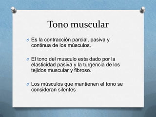 Tono muscular
O Es la contracción parcial, pasiva y
  continua de los músculos.

O El tono del musculo esta dado por la
  elasticidad pasiva y la turgencia de los
  tejidos muscular y fibroso.

O Los músculos que mantienen el tono se
  consideran silentes
 
