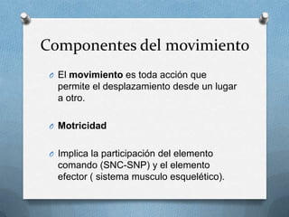 Componentes del movimiento
 O El movimiento es toda acción que
   permite el desplazamiento desde un lugar
   a otro.

 O Motricidad


 O Implica la participación del elemento
   comando (SNC-SNP) y el elemento
   efector ( sistema musculo esquelético).
 