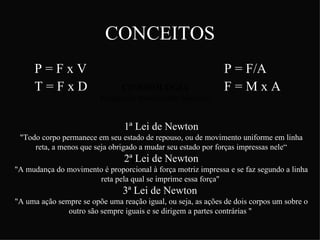 CONCEITOS
      P=FxV                                                     P = F/A
      T=FxD                    CINESIOLOGIA                     F=MxA
                          Estudo do movimento humano


                                 1ª Lei de Newton
 "Todo corpo permanece em seu estado de repouso, ou de movimento uniforme em linha
     reta, a menos que seja obrigado a mudar seu estado por forças impressas nele“
                                 2ªBIOMECÂNICA
                                    Lei de Newton
"A mudança do movimento é proporcional à força motriz impressa e se faz segundo a linha
                               Estudo dos sistemas
                      reta pela qualbiológicos essa força"
                                    se imprime
                                 3ª Lei deperspectiva
                                  sob uma Newton
"A uma ação sempre se opõe uma reação mecânica
                                        igual, ou seja, as ações de dois corpos um sobre o
               outro são sempre iguais e se dirigem a partes contrárias "
 