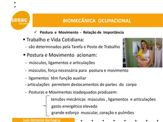 BIOMECÂNICA OCUPACIONAL

       Postura e Movimento - Relação de Importância
 Trabalho e Vida Cotidiana:
 - são determinados pela Tarefa e Posto de Trabalho
 Postura e Movimento acionam:
 - músculos, ligamentos e articulações
 - músculos, força necessária para postura e movimento
 - ligamentos têm função auxiliar
 - articulações permitem deslocamentos de partes do corpo
 - Posturas e Movimentos inadequados produzem:
               tensões mecânicas músculos , ligamentos e articulações
               gasto energético elevado
               grande esforço muscular, coração e pulmões
Luiz Antonio Bertagna
 