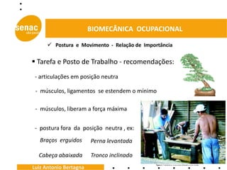 BIOMECÂNICA OCUPACIONAL

       Postura e Movimento - Relação de Importância


 Tarefa e Posto de Trabalho - recomendações:
 - articulações em posição neutra

 - músculos, ligamentos se estendem o mínimo

 - músculos, liberam a força máxima


 - postura fora da posição neutra , ex:
   Braços erguidos      Perna levantada

  Cabeça abaixada       Tronco inclinado
Luiz Antonio Bertagna
 