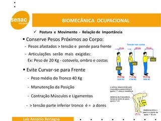 BIOMECÂNICA OCUPACIONAL

       Postura e Movimento - Relação de Importância
 Conserve Pesos Próximos ao Corpo:
 - Pesos afastados > tensão e pende para frente
 - Articulações serão mais exigidas:
   Ex: Peso de 20 Kg - cotovelo, ombro e costas

 Evite Curvar-se para Frente
  - Peso médio do Tronco 40 Kg
  - Manutenção da Posição
  - Contração Músculos e Ligamentos

 - > tensão parte inferior tronco é = a dores


Luiz Antonio Bertagna
 