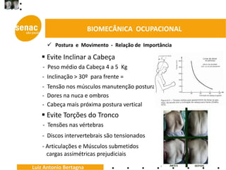 BIOMECÂNICA OCUPACIONAL

       Postura e Movimento - Relação de Importância

    Evite Inclinar a Cabeça
    - Peso médio da Cabeça 4 a 5 Kg
    - Inclinação > 30º para frente =
    - Tensão nos músculos manutenção postura
    - Dores na nuca e ombros
    - Cabeça mais próxima postura vertical
    Evite Torções do Tronco
    - Tensões nas vértebras
    - Discos intervertebrais são tensionados
    - Articulações e Músculos submetidos
      cargas assimétricas prejudiciais

Luiz Antonio Bertagna
 