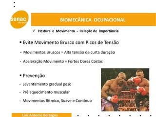 BIOMECÂNICA OCUPACIONAL

        Postura e Movimento - Relação de Importância


 Evite Movimento Brusco com Picos de Tensão
- Movimentos Bruscos = Alta tensão de curta duração

- Aceleração Movimento = Fortes Dores Costas


 Prevenção
- Levantamento gradual peso
- Pré aquecimento muscular
- Movimentos Rítmico, Suave e Contínuo


 Luiz Antonio Bertagna
 