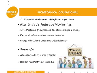 BIOMECÂNICA OCUPACIONAL

       Postura e Movimento - Relação de Importância

    Alternância de Posturas e Movimentos
    - Evite Postura e Movimentos Repetitivos longo período
    - Causam Lesões musculares e articulares
    - Fadiga Muscular e Queda no Desempenho


     Prevenção
    - Alternância de Posturas e Tarefas

    - Rodízio nos Postos de Trabalho


Luiz Antonio Bertagna
 
