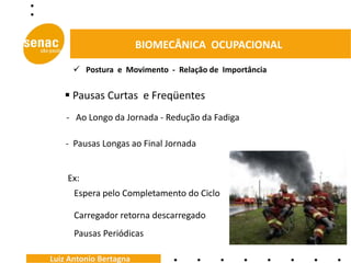 BIOMECÂNICA OCUPACIONAL

       Postura e Movimento - Relação de Importância


    Pausas Curtas e Freqüentes
    - Ao Longo da Jornada - Redução da Fadiga

    - Pausas Longas ao Final Jornada


    Ex:
      Espera pelo Completamento do Ciclo

      Carregador retorna descarregado
      Pausas Periódicas

Luiz Antonio Bertagna
 