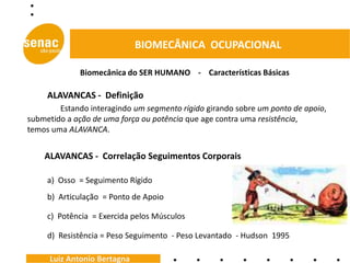 BIOMECÂNICA OCUPACIONAL

             Biomecânica do SER HUMANO - Características Básicas

     ALAVANCAS - Definição
        Estando interagindo um segmento rígido girando sobre um ponto de apoio,
submetido a ação de uma força ou potência que age contra uma resistência,
temos uma ALAVANCA.


    ALAVANCAS - Correlação Seguimentos Corporais

     a) Osso = Seguimento Rígido
     b) Articulação = Ponto de Apoio

     c) Potência = Exercida pelos Músculos

     d) Resistência = Peso Seguimento - Peso Levantado - Hudson 1995

     Luiz Antonio Bertagna
 