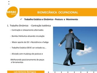 BIOMECÂNICA OCUPACIONAL

               Trabalho Estático e Dinâmico - Postura e Movimento

1. Trabalho Dinâmico - Contração Isotônica
  - Contração e relaxamento alternados

  - Bomba Hidráulica ativando circulação

   - Maior aporte de O2 > Resistência a Fadiga

  - Trabalho Estático DEVE ser evitado ou...

  - Aliviado com mudança de postura e

  -Melhorando posicionamento de peças
   e ferramentas



      Luiz Antonio Bertagna
 