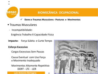 BIOMECÂNICA OCUPACIONAL

            Dores e Traumas Musculares - Posturas e Movimentos

 Traumas Musculares
 - Incompatibilidade:
  Exigência Trabalho X Capacidade Física

Impacto:   Força Súbita e Curto Tempo

Esforço Excessivo
  Cargas Excessivas Sem Pausas

  Causa Eventual com Uso Força
  e Movimento Inadequado
  Movimentos Altamente Repetitivo
      DORT - LTC - LER
     Luiz Antonio Bertagna
 
