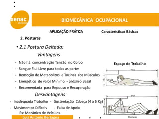 BIOMECÂNICA OCUPACIONAL

                       APLICAÇÃO PRÁTICA            Características Básicas
     2. Posturas

   • 2.1 Postura Deitada:
             Vantagens
  - Não há concentração Tensão no Corpo                    Espaço de Trabalho
  - Sangue Flui Livre para todas as partes
  - Remoção de Metabólitos e Toxinas dos Músculos
  - Energético de valor Mínimo - próximo Basal
  - Recomendada para Repouso e Recuperação
              Desvantagens
- Inadequada Trabalho - Sustentação Cabeça (4 a 5 Kg)
- Movimentos Difíceis   - Falta de Apoio
    Ex: Mecânico de Veículos
      Luiz Antonio Bertagna
 