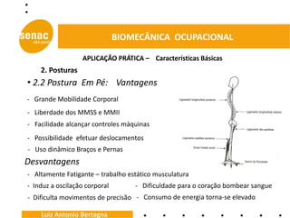 BIOMECÂNICA OCUPACIONAL

                   APLICAÇÃO PRÁTICA – Características Básicas
    2. Posturas
• 2.2 Postura Em Pé: Vantagens
- Grande Mobilidade Corporal
- Liberdade dos MMSS e MMII
- Facilidade alcançar controles máquinas
- Possibilidade efetuar deslocamentos
- Uso dinâmico Braços e Pernas
Desvantagens
- Altamente Fatigante – trabalho estático musculatura
- Induz a oscilação corporal       - Dificuldade para o coração bombear sangue
- Dificulta movimentos de precisão - Consumo de energia torna-se elevado

    Luiz Antonio Bertagna
 