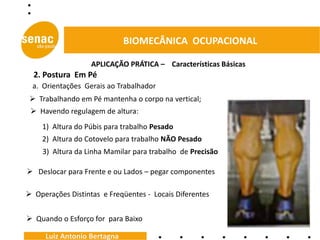 BIOMECÂNICA OCUPACIONAL

                   APLICAÇÃO PRÁTICA – Características Básicas
  2. Postura Em Pé
 a. Orientações Gerais ao Trabalhador
  Trabalhando em Pé mantenha o corpo na vertical;
  Havendo regulagem de altura:
    1) Altura do Púbis para trabalho Pesado
    2) Altura do Cotovelo para trabalho NÃO Pesado
    3) Altura da Linha Mamilar para trabalho de Precisão

 Deslocar para Frente e ou Lados – pegar componentes

 Operações Distintas e Freqüentes - Locais Diferentes


 Quando o Esforço for para Baixo

     Luiz Antonio Bertagna
 