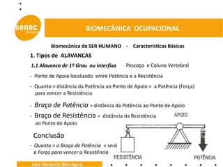BIOMECÂNICA OCUPACIONAL

          Biomecânica do SER HUMANO - Características Básicas
1. Tipos de ALAVANCAS
1.1 Alavanca de 1º Grau ou Interfixa     Pescoço e Coluna Vertebral
- Ponto de Apoio localizado entre Potência e a Resistência
- Quanto > distância da Potência ao Ponto de Apoio < a Potência (Força)
  para vencer a Resistência

-   Braço de Potência = distância da Potência ao Ponto de Apoio
-   Braço de Resistência = distância da Resistência
    ao Ponto de Apoio

    Conclusão
- Quanto > o Braço de Potência < será
  a Força para vencer a Resistência

Luiz Antonio Bertagna
 