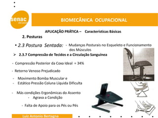 BIOMECÂNICA OCUPACIONAL

                    APLICAÇÃO PRÁTICA – Características Básicas
      2. Posturas

 • 2.3 Postura Sentada:      - Mudanças Posturais no Esqueleto e Funcionamento
                                dos Músculos
 2.3.7 Compressão de Tecidos e a Circulação Sanguínea

- Compressão Posterior da Coxa Ideal = 34%
- Retorno Venoso Prejudicado
- Movimento Bomba Muscular e
- Estático Pressão Coluna Líquida Dificulta

- Más condições Ergonômicas do Assento
        - Agrava a Condição

     - Falta de Apoio para os Pés ou Pés

      Luiz Antonio Bertagna
 