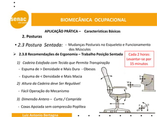 BIOMECÂNICA OCUPACIONAL

                   APLICAÇÃO PRÁTICA – Características Básicas
     2. Posturas

• 2.3 Postura Sentada:        - Mudanças Posturais no Esqueleto e Funcionamento
                                dos Músculos
 2.3.8 Recomendações de Ergonomia – Trabalho Posição Sentada Cada 2 horas:
                                                                   Levantar-se por
 1) Cadeira Estofada com Tecido que Permita Transpiração             15 minutos
  - Espuma de > Densidade e Mais Dura - Obesos
   - Espuma de < Densidade e Mais Macia
  2) Altura da Cadeira deve Ser Regulável
   - Fácil Operação do Mecanismo

  3) Dimensão Antero – Curta / Comprida
  - Coxas Apoiada sem compressão Poplítea

     Luiz Antonio Bertagna
 
