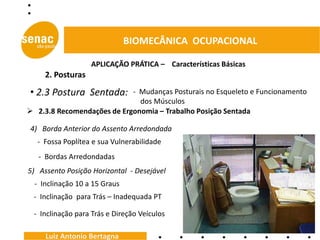 BIOMECÂNICA OCUPACIONAL

                   APLICAÇÃO PRÁTICA – Características Básicas
     2. Posturas

• 2.3 Postura Sentada:      - Mudanças Posturais no Esqueleto e Funcionamento
                              dos Músculos
 2.3.8 Recomendações de Ergonomia – Trabalho Posição Sentada

4) Borda Anterior do Assento Arredondada
  - Fossa Poplítea e sua Vulnerabilidade
   - Bordas Arredondadas
5) Assento Posição Horizontal - Desejável
  - Inclinação 10 a 15 Graus
 - Inclinação para Trás – Inadequada PT

 - Inclinação para Trás e Direção Veículos

     Luiz Antonio Bertagna
 