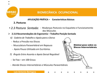 BIOMECÂNICA OCUPACIONAL

                   APLICAÇÃO PRÁTICA – Características Básicas
     2. Posturas

• 2.3 Postura Sentada:      - Mudanças Posturais no Esqueleto e Funcionamento
                              dos Músculos
 2.3.8 Recomendações de Ergonomia – Trabalho Posição Sentada
  6) Cadeira de Trabalho e Apoio para o Dorso
  - Reduz a Pressão nos Discos
   - Musculatura Paravertebral em Repouso                     Diminui peso sobre os
                                                              Discos Intervertebrais
   - Apoio Pouco Utilizado em Escritórios

 7) Ângulo Entre Assento e Apoio Dorsal Regulável

  - Se Fixo – em 100 Graus

  - Atende Discos Intervertebrais e Músculos Paravertebrais

     Luiz Antonio Bertagna
 