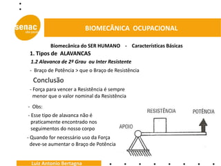 BIOMECÂNICA OCUPACIONAL

          Biomecânica do SER HUMANO - Características Básicas
 1. Tipos de ALAVANCAS
 1.2 Alavanca de 2º Grau ou Inter Resistente
 - Braço de Potência > que o Braço de Resistência
  Conclusão
 - Força para vencer a Resistência é sempre
   menor que o valor nominal da Resistência
- Obs:
- Esse tipo de alavanca não é
  praticamente encontrado nos
  seguimentos do nosso corpo
- Quando for necessário uso da Força
  deve-se aumentar o Braço de Potência


 Luiz Antonio Bertagna
 