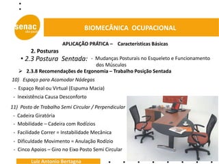 BIOMECÂNICA OCUPACIONAL

                       APLICAÇÃO PRÁTICA – Características Básicas
         2. Posturas
    • 2.3 Postura Sentada:     - Mudanças Posturais no Esqueleto e Funcionamento
                                 dos Músculos
    2.3.8 Recomendações de Ergonomia – Trabalho Posição Sentada
10) Espaço para Acomodar Nádegas
 - Espaço Real ou Virtual (Espuma Macia)
 - Inexistência Causa Desconforto
11) Posto de Trabalho Semi Circular / Perpendicular
 - Cadeira Giratória
 - Mobilidade – Cadeira com Rodízios
 - Facilidade Correr = Instabilidade Mecânica
 - Dificuldade Movimento = Anulação Rodízio
 - Cinco Apoios – Giro no Eixo Posto Semi Circular

         Luiz Antonio Bertagna
 