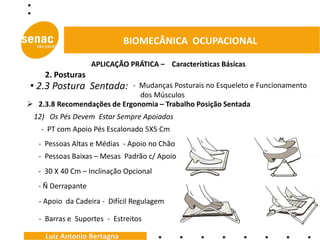 BIOMECÂNICA OCUPACIONAL

                    APLICAÇÃO PRÁTICA – Características Básicas
     2. Posturas
• 2.3 Postura Sentada:      - Mudanças Posturais no Esqueleto e Funcionamento
                              dos Músculos
 2.3.8 Recomendações de Ergonomia – Trabalho Posição Sentada
 12) Os Pés Devem Estar Sempre Apoiados
   - PT com Apoio Pés Escalonado 5X5 Cm
   - Pessoas Altas e Médias - Apoio no Chão
   - Pessoas Baixas – Mesas Padrão c/ Apoio
   - 30 X 40 Cm – Inclinação Opcional
   - Ñ Derrapante
   - Apoio da Cadeira - Difícil Regulagem

   - Barras e Suportes - Estreitos

     Luiz Antonio Bertagna
 