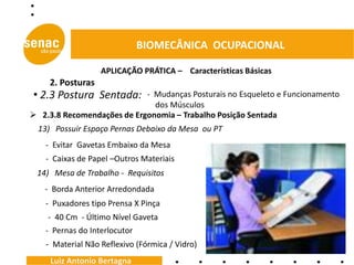 BIOMECÂNICA OCUPACIONAL

                   APLICAÇÃO PRÁTICA – Características Básicas
     2. Posturas
• 2.3 Postura Sentada:      - Mudanças Posturais no Esqueleto e Funcionamento
                              dos Músculos
 2.3.8 Recomendações de Ergonomia – Trabalho Posição Sentada
  13) Possuir Espaço Pernas Debaixo da Mesa ou PT
   - Evitar Gavetas Embaixo da Mesa
   - Caixas de Papel –Outros Materiais
 14) Mesa de Trabalho - Requisitos
   - Borda Anterior Arredondada
   - Puxadores tipo Prensa X Pinça
    - 40 Cm - Último Nível Gaveta
   - Pernas do Interlocutor
    - Material Não Reflexivo (Fórmica / Vidro)
     Luiz Antonio Bertagna
 