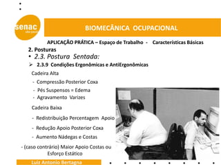 BIOMECÂNICA OCUPACIONAL
           APLICAÇÃO PRÁTICA – Espaço de Trabalho - Características Básicas
   2. Posturas
   • 2.3. Postura Sentada:
    2.3.9 Condições Ergonômicas e AntiErgonômicas
    Cadeira Alta
     - Compressão Posterior Coxa
     - Pés Suspensos = Edema
     - Agravamento Varizes
    Cadeira Baixa
    - Redistribuição Percentagem Apoio
    - Redução Apoio Posterior Coxa
    - Aumento Nádegas e Costas
- (caso contrário) Maior Apoio Costas ou
            Esforço Estático
    Luiz Antonio Bertagna
 