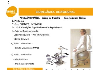 BIOMECÂNICA OCUPACIONAL
        APLICAÇÃO PRÁTICA – Espaço de Trabalho - Características Básicas
2. Posturas
• 2.3. Postura Sentada:
 2.3.9 Condições Ergonômicas e AntiErgonômicas
3) Falta de Apoio para os Pés
- Cadeira Regulável – PT Sem Apoio Pés
- Edema de MMII
4) Apoio Lombar Alto
  - Limita Movimento MMSS

5) Apoio Lombar Fino

  - Não Funciona
  - Mochos de Dentista

  Luiz Antonio Bertagna
 