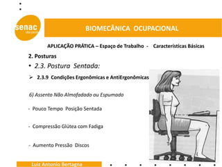 BIOMECÂNICA OCUPACIONAL

       APLICAÇÃO PRÁTICA – Espaço de Trabalho - Características Básicas
2. Posturas
• 2.3. Postura Sentada:
 2.3.9 Condições Ergonômicas e AntiErgonômicas


6) Assento Não Almofadado ou Espumado

- Pouco Tempo Posição Sentada


- Compressão Glútea com Fadiga


- Aumento Pressão Discos


 Luiz Antonio Bertagna
 